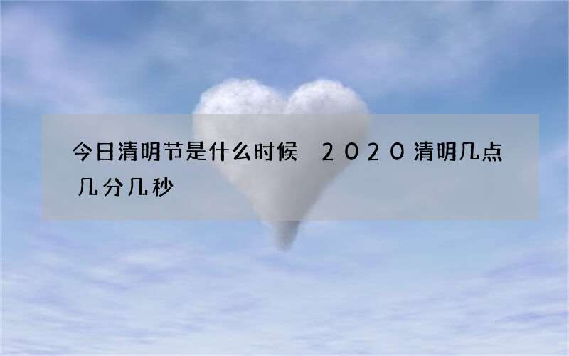 今日清明节是什么时候 2020清明几点几分几秒